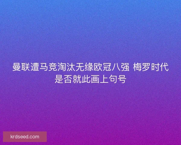 曼联遭马竞淘汰无缘欧冠八强 梅罗时代是否就此画上句号