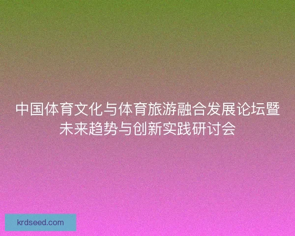 中国体育文化与体育旅游融合发展论坛暨未来趋势与创新实践研讨会
