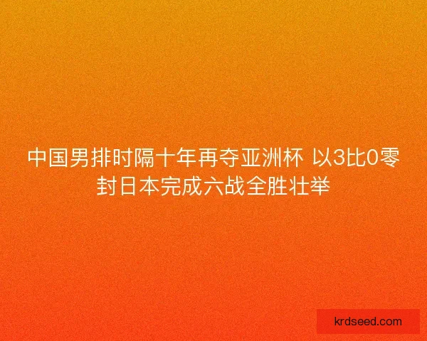 中国男排时隔十年再夺亚洲杯 以3比0零封日本完成六战全胜壮举